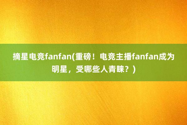 摘星电竞fanfan(重磅！电竞主播fanfan成为明星，受哪些人青睐？)