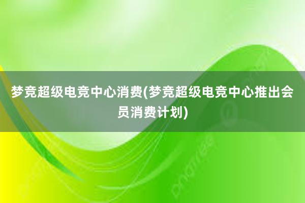 梦竞超级电竞中心消费(梦竞超级电竞中心推出会员消费计划)