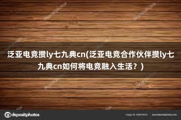 泛亚电竞攒ly七九典cn(泛亚电竞合作伙伴攒ly七九典cn如何将电竞融入生活？)