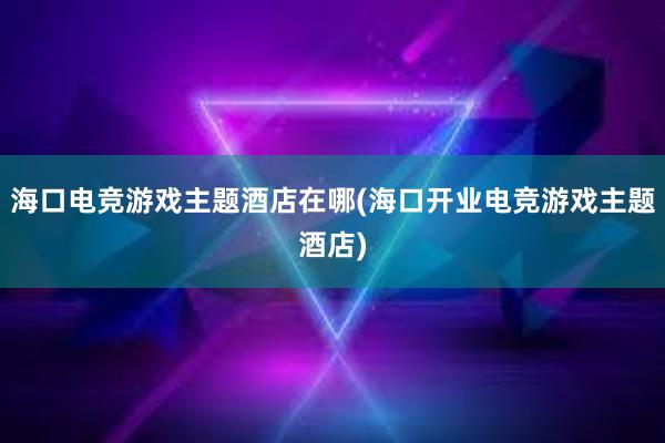 海口电竞游戏主题酒店在哪(海口开业电竞游戏主题酒店)