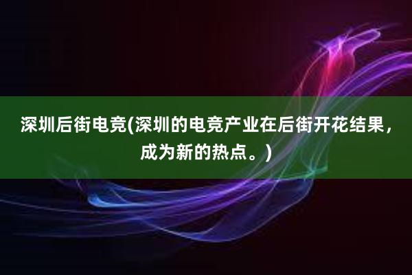 深圳后街电竞(深圳的电竞产业在后街开花结果，成为新的热点。)