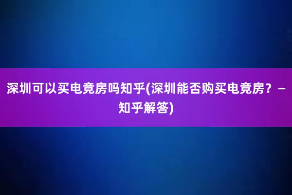 深圳可以买电竞房吗知乎(深圳能否购买电竞房？—知乎解答)