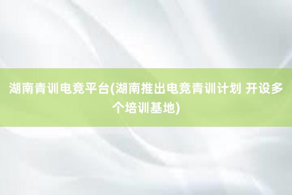 湖南青训电竞平台(湖南推出电竞青训计划 开设多个培训基地)