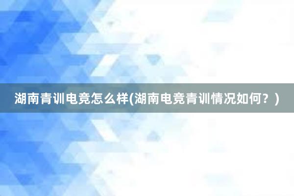 湖南青训电竞怎么样(湖南电竞青训情况如何？)