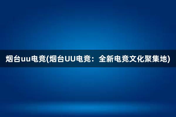 烟台uu电竞(烟台UU电竞：全新电竞文化聚集地)