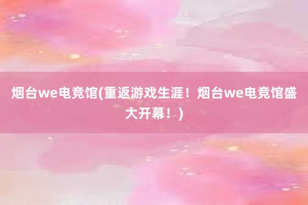 烟台we电竞馆(重返游戏生涯！烟台we电竞馆盛大开幕！)