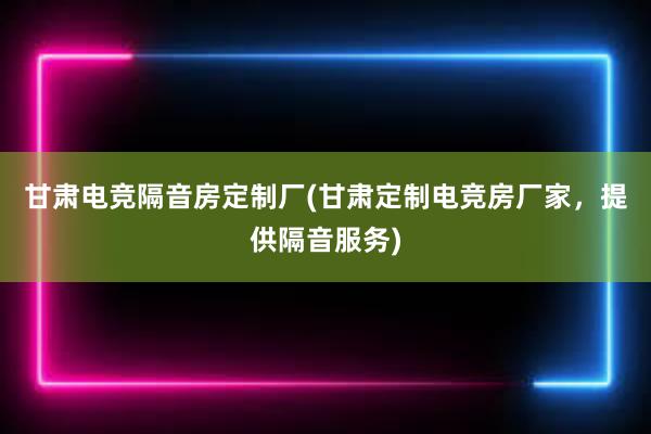 甘肃电竞隔音房定制厂(甘肃定制电竞房厂家，提供隔音服务)