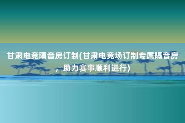 甘肃电竞隔音房订制(甘肃电竞场订制专属隔音房，助力赛事顺利进行)