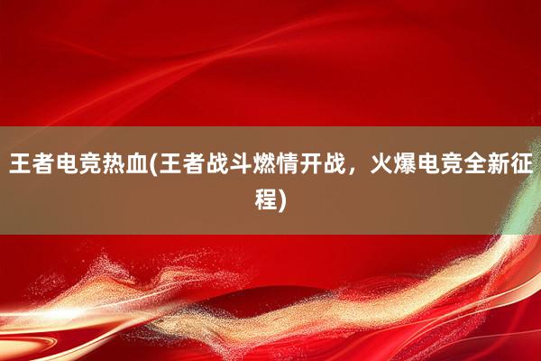 王者电竞热血(王者战斗燃情开战，火爆电竞全新征程)