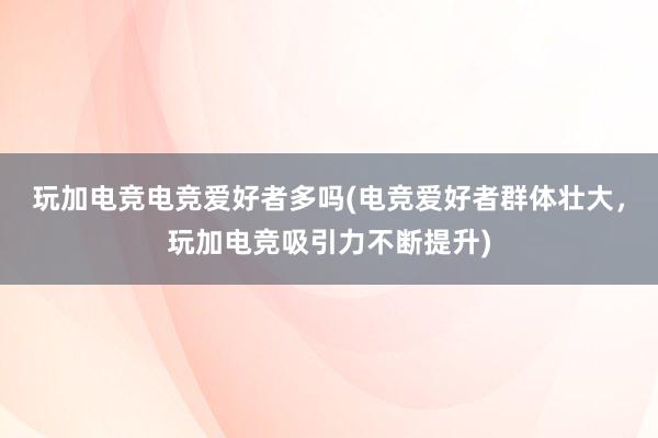 玩加电竞电竞爱好者多吗(电竞爱好者群体壮大，玩加电竞吸引力不断提升)