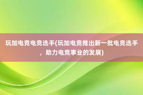 玩加电竞电竞选手(玩加电竞推出新一批电竞选手，助力电竞事业的发展)