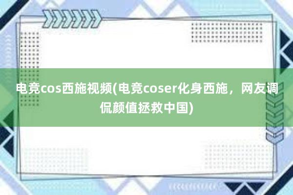 电竞cos西施视频(电竞coser化身西施，网友调侃颜值拯救中国)