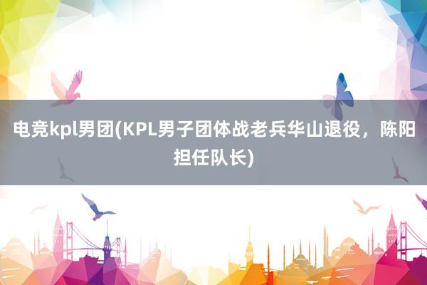 电竞kpl男团(KPL男子团体战老兵华山退役，陈阳担任队长)