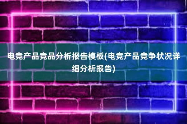 电竞产品竞品分析报告模板(电竞产品竞争状况详细分析报告)