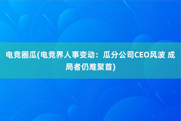 电竞圈瓜(电竞界人事变动：瓜分公司CEO风波 成局者仍难聚首)