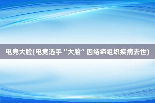 电竞大脸(电竞选手“大脸”因结缔组织疾病去世)