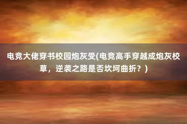 电竞大佬穿书校园炮灰受(电竞高手穿越成炮灰校草，逆袭之路是否坎坷曲折？)