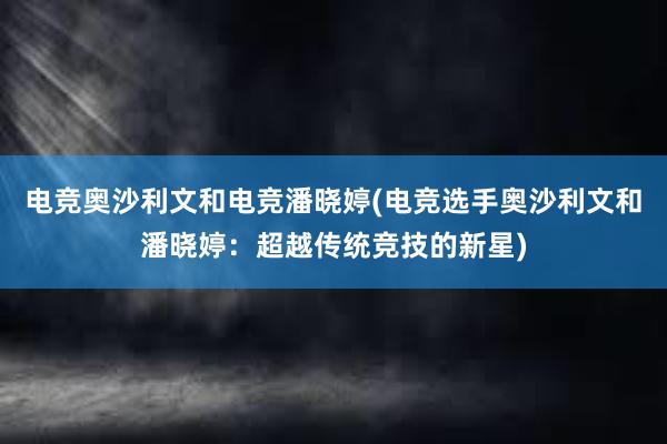 电竞奥沙利文和电竞潘晓婷(电竞选手奥沙利文和潘晓婷：超越传统竞技的新星)