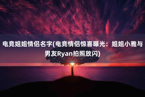 电竞姐姐情侣名字(电竞情侣惊喜曝光：姐姐小雅与男友Ryan拍照放闪)