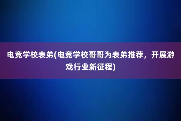 电竞学校表弟(电竞学校哥哥为表弟推荐，开展游戏行业新征程)