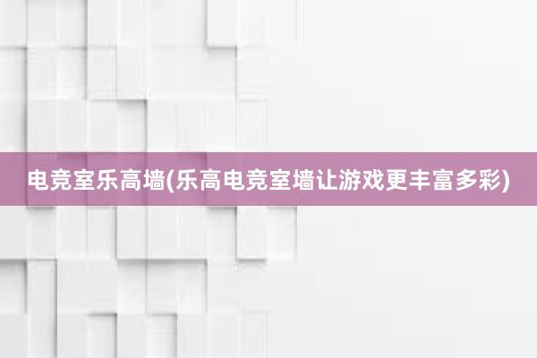 电竞室乐高墙(乐高电竞室墙让游戏更丰富多彩)