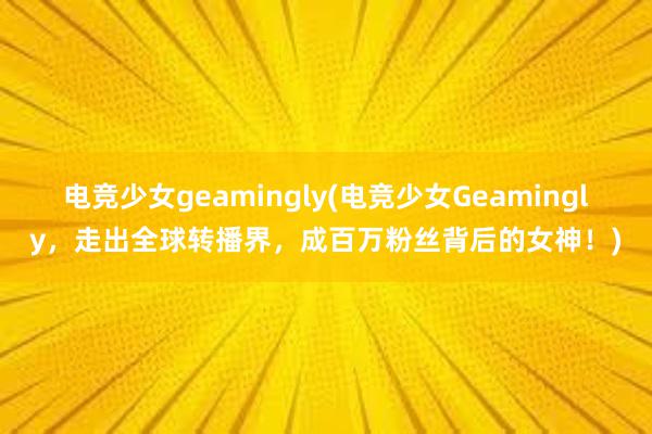 电竞少女geamingly(电竞少女Geamingly，走出全球转播界，成百万粉丝背后的女神！)