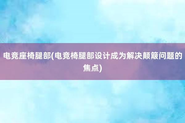 电竞座椅腿部(电竞椅腿部设计成为解决颠簸问题的焦点)