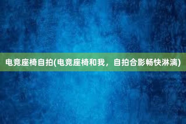 电竞座椅自拍(电竞座椅和我，自拍合影畅快淋漓)