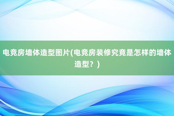 电竞房墙体造型图片(电竞房装修究竟是怎样的墙体造型？)