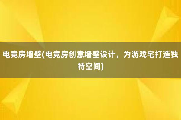 电竞房墙壁(电竞房创意墙壁设计，为游戏宅打造独特空间)