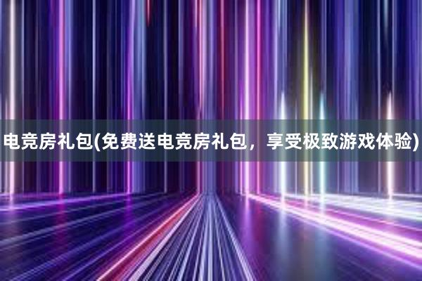 电竞房礼包(免费送电竞房礼包，享受极致游戏体验)