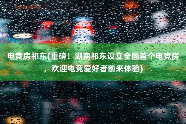 电竞房祁东(重磅！湖南祁东设立全国首个电竞房，欢迎电竞爱好者前来体验)