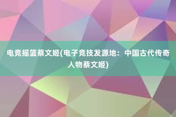 电竞摇篮蔡文姬(电子竞技发源地：中国古代传奇人物蔡文姬)