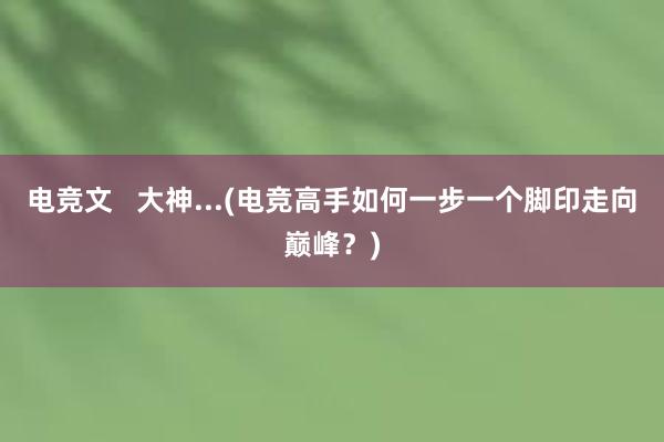 电竞文   大神...(电竞高手如何一步一个脚印走向巅峰？)