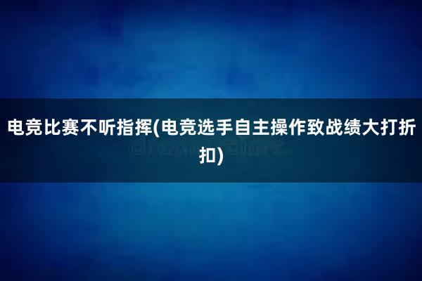 电竞比赛不听指挥(电竞选手自主操作致战绩大打折扣)