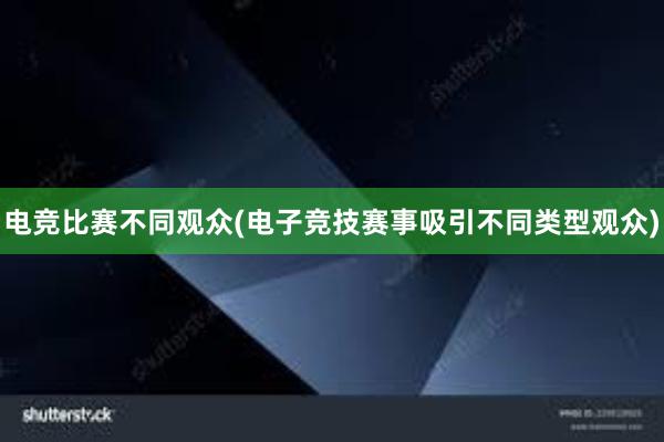 电竞比赛不同观众(电子竞技赛事吸引不同类型观众)