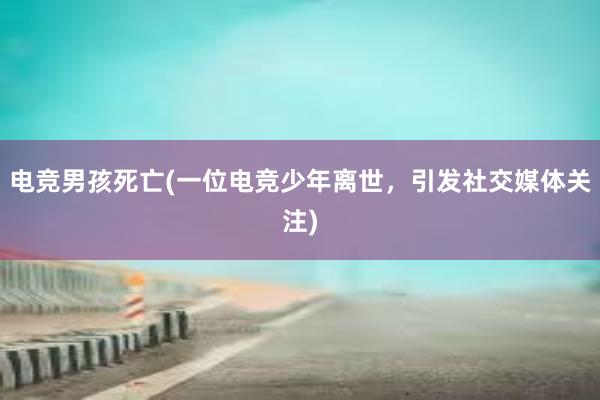 电竞男孩死亡(一位电竞少年离世，引发社交媒体关注)