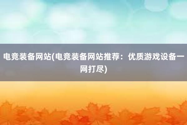 电竞装备网站(电竞装备网站推荐：优质游戏设备一网打尽)