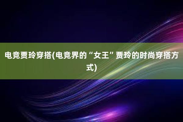 电竞贾玲穿搭(电竞界的“女王”贾玲的时尚穿搭方式)