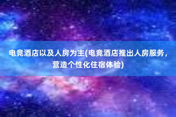 电竞酒店以及人房为主(电竞酒店推出人房服务，营造个性化住宿体验)