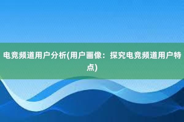 电竞频道用户分析(用户画像：探究电竞频道用户特点)