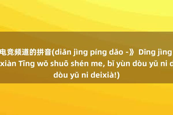 电竞频道的拼音(diǎn jìng píng dǎo -》 Dǐng jìng zhuān xiàn Tīng wǒ shuō shén me， bǐ yùn dòu yǔ ni deixià!)