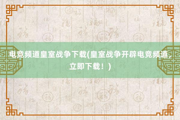 电竞频道皇室战争下载(皇室战争开辟电竞频道，立即下载！)