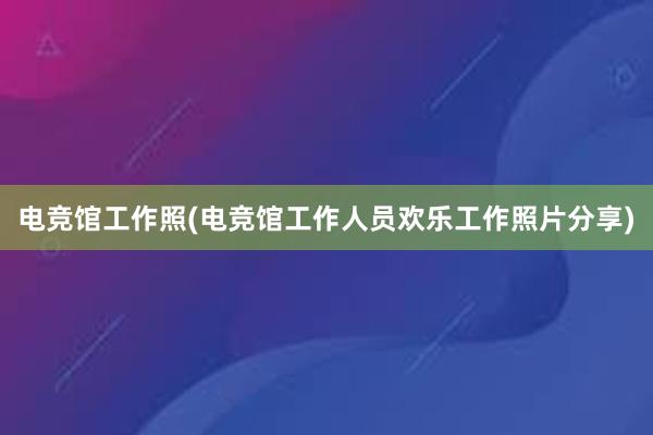 电竞馆工作照(电竞馆工作人员欢乐工作照片分享)