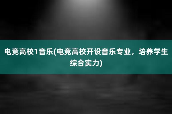 电竞高校1音乐(电竞高校开设音乐专业，培养学生综合实力)