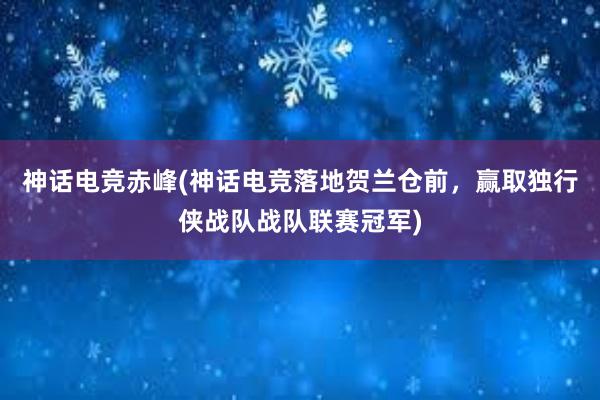 神话电竞赤峰(神话电竞落地贺兰仓前，赢取独行侠战队战队联赛冠军)