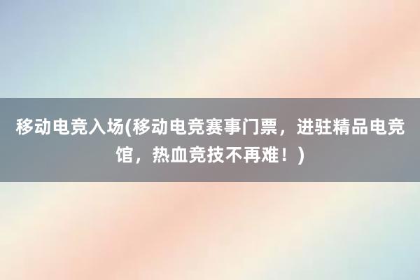 移动电竞入场(移动电竞赛事门票，进驻精品电竞馆，热血竞技不再难！)