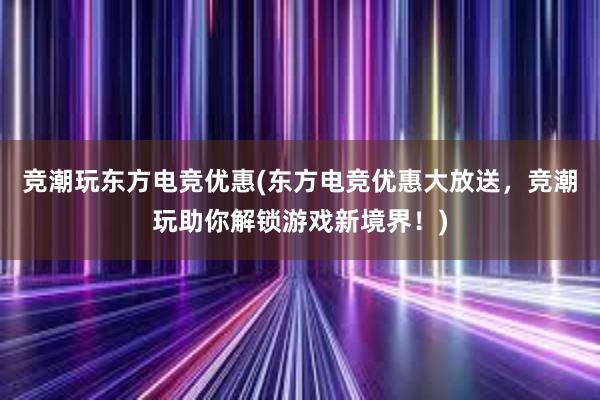 竞潮玩东方电竞优惠(东方电竞优惠大放送，竞潮玩助你解锁游戏新境界！)