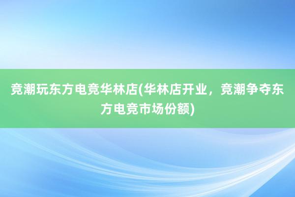 竞潮玩东方电竞华林店(华林店开业，竞潮争夺东方电竞市场份额)