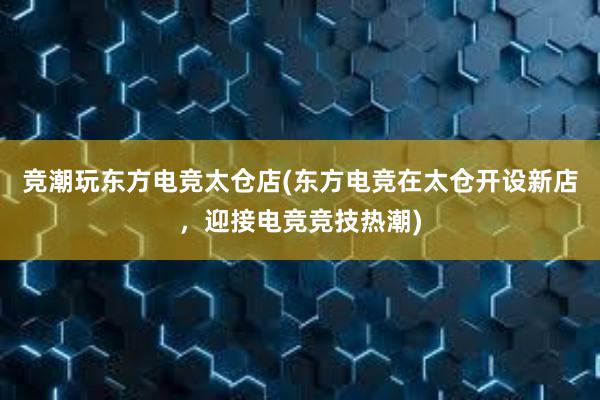 竞潮玩东方电竞太仓店(东方电竞在太仓开设新店，迎接电竞竞技热潮)